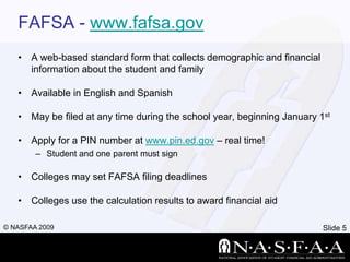 FAFSA - www.fafsa.govA web-based standard form that collects demographic and financial information about the student and familyAvailable in English and SpanishMay be filed at any time during the school year, beginning January 1stApply for a PIN number at www.pin.ed.gov – real time!Student and one parent must signColleges may set FAFSA filing deadlinesColleges use the calculation results to award financial aid
