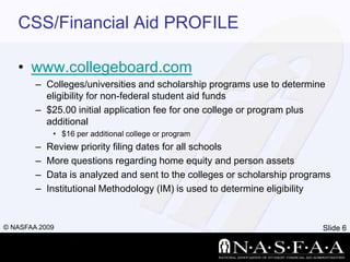 CSS/Financial Aid PROFILEwww.collegeboard.comColleges/universities and scholarship programs use to determine eligibility for non-federal student aid funds$25.00 initial application fee for one college or program plus additional $16 per additional college or program Review priority filing dates for all schoolsMore questions regarding home equity and person assetsData is analyzed and sent to the colleges or scholarship programsInstitutional Methodology (IM) is used to determine eligibility