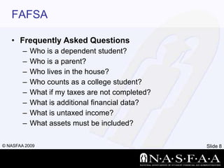 FAFSAFrequently Asked QuestionsWho is a dependent student?Who is a parent?Who lives in the house?Who counts as a college student?What if my taxes are not completed?What is additional financial data?What is untaxed income?What assets must be included?