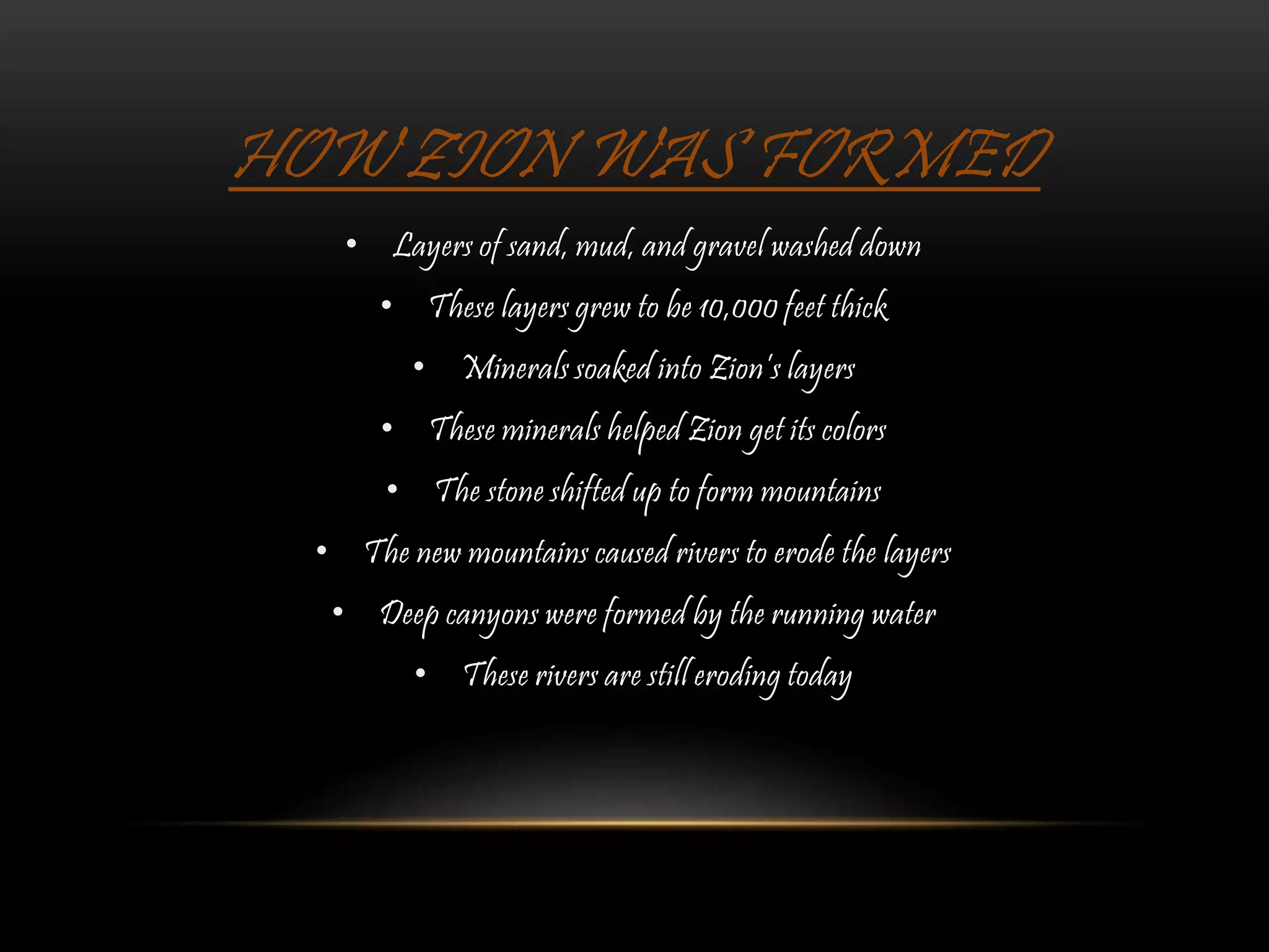 HOW ZION WAS FORMED
• Layers of sand, mud, and gravel washed down
• These layers grew to be 10,000 feet thick
• Minerals soaked into Zion’s layers
• These minerals helped Zion get its colors
• The stone shifted up to form mountains
• The new mountains caused rivers to erode the layers
• Deep canyons were formed by the running water
• These rivers are still eroding today
 