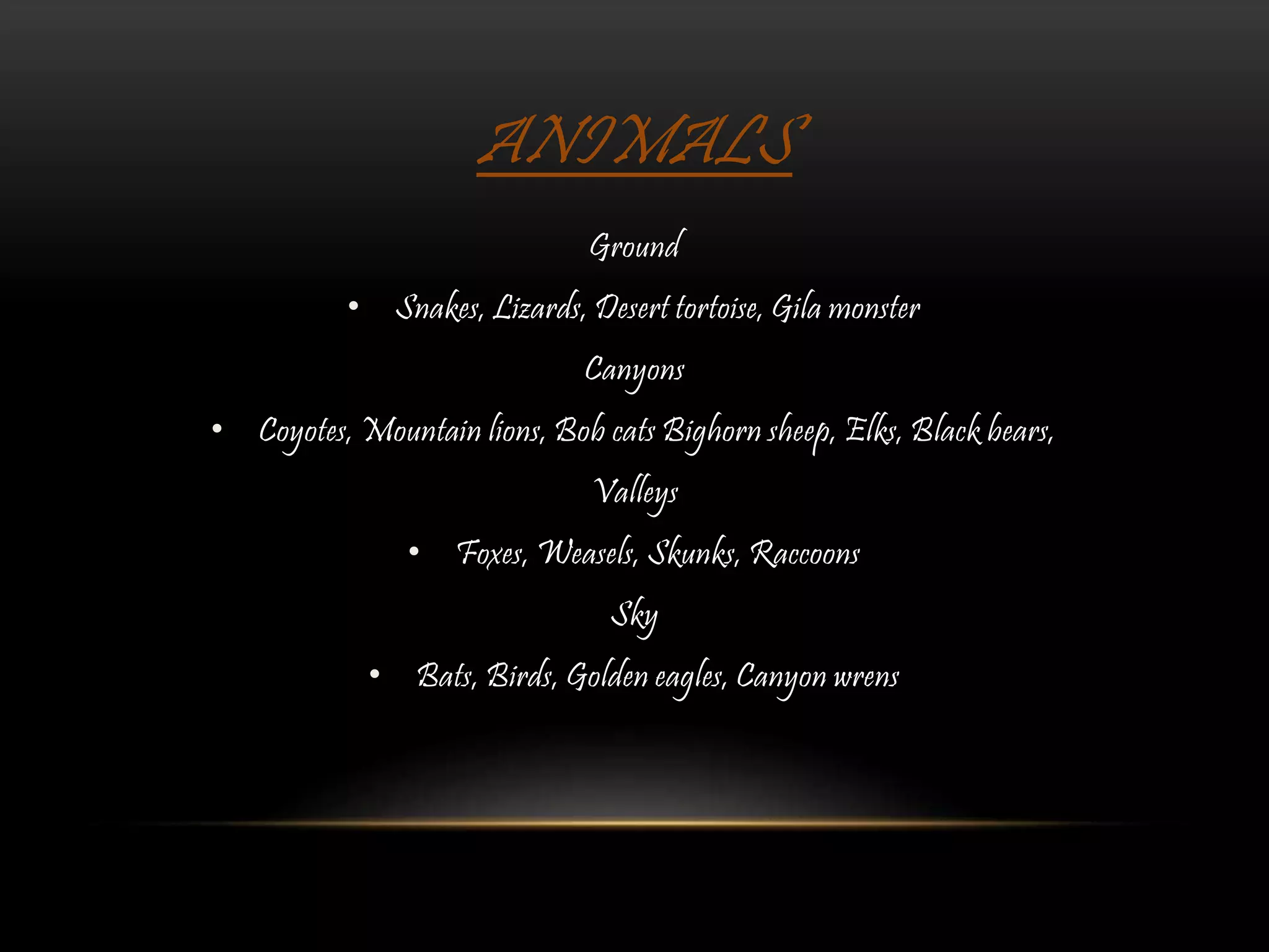 ANIMALS
Ground
• Snakes, Lizards, Desert tortoise, Gila monster
Canyons
• Coyotes, Mountain lions, Bob cats Bighorn sheep, Elks, Black bears,
Valleys
• Foxes, Weasels, Skunks, Raccoons
Sky
• Bats, Birds, Golden eagles, Canyon wrens
 