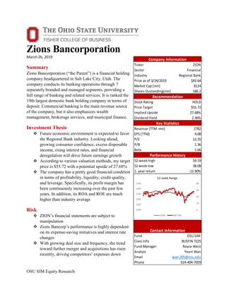 OSU SIM Equity Research
Zions Bancorporation
March 26, 2019
Summary
Zions Bancorporation (“the Parent”) is a financial holding
company headquartered in Salt Lake City, Utah. The
company conducts its banking operations through 7
separately branded and managed segments, providing a
full range of banking and related services. It is ranked the
19th largest domestic bank holding company in terms of
deposit. Commercial banking is the main revenue source
of the company, but it also emphasizes wealth
management, brokerage services, and municipal finance.
Investment Thesis
 Future economic environment is expected to favor
the Regional Bank industry. Looking ahead,
growing consumer confidence, excess disposable
income, rising interest rates, and financial
deregulation will drive future earnings growth
 According to various valuation methods, my target
price is $55.72 with a potential upside of 27.68%
 The company has a pretty good financial condition
in terms of profitability, liquidity, credit quality,
and leverage. Specifically, its profit margin has
been continuously increasing over the past few
years. In addition, its ROA and ROE are much
higher than industry average
Risk
 ZION’s financial statements are subject to
manipulation
 Zions Bancorp’s performance is highly dependent
on its expense-saving initiatives and interest rate
changes
 With growing deal size and frequency, the trend
toward further merger and acquisitions has risen
recently, driving competitors’ expenses down
Ticker ZION
Sector Financial
Industry Regional Bank
Price as of 3/24/2019 $43.64
Market Cap (mn) 8124
Shares Oustanding(mn) 186.2
Stock Rating HOLD
Price Target $55.72
Implied Upside 27.68%
Dividend Yield 2.36%
Revenue (TTM-mn) 2782
EPS (TTM) 4.08
P/E 12.35
P/B 1.36
Beta 1.66
52-week high 59.19
52 week low 38.08
1- year return -12.90%
Fund OSU SIM
Class Info BUSFIN 7225
Fund Manager Royce West
Analyst Yexin Wan
Email wan.205@osu.edu
Phone 614-404-7059
Company Information
Recommendation
Key Statistics
Performance History
Contact Information
 