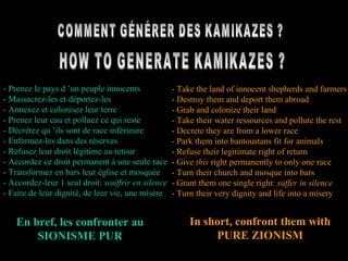 COMMENT GÉNÉRER DES KAMIKAZES ? HOW TO GENERATE KAMIKAZES ? - Prenez le pays d ’un peuple innocents - Massacrez-les et déportez-les - Annexez et colonisez leur terre - Prenez leur eau et polluez ce qui reste - Décrétez qu ’ils sont de race inférieure - Enfermez-les dans des réserves - Refusez leur droit légitime au retour - Accordez ce droit permanent à une seule race - Transformez en bars leur église et mosquée - Accordez-leur 1 seul droit:  souffrir en silence - Faire de leur dignité, de leur vie, une misère - Take the land of innocent shepherds and farmers - Destroy them and deport them abroad - Grab and colonize their land - Take their water ressources and pollute the rest - Decrete they are from a lower race - Park them into bantoustans fit for animals - Refuse their legitimate right of return - Give  this  right permanently to only one race - Turn their church and mosque into bars - Grant them one single right:  suffer in silence - Turn their very dignity and life into a misery In short, confront them with PURE ZIONISM En bref, les confronter au SIONISME PUR 