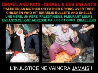 ISRAEL AND KIDS - ISRAEL & LES ENFANTS PALESTINIAN MOTHER OR FATHER CRYING OVER THEIR  CHILDREN WHO HIT ISRAELIS  BULLETS AND SHELLS UNE MÈRE, UN PÈRE, PALESTINIENS, PLEURANT LEURS  ENFANTS QUI ONT AGRESSÉ  BALLES ET OBUS  ISRAELIENS L’INJUSTICE NE VAINCRA  JAMAIS  ! 