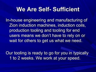 We Are Self- Sufficient
In-house engineering and manufacturing of
  Zion induction machines, induction coils,
  production tooling and tooling for end
  users means we don’t have to rely on or
  wait for others to get us what we need.

Our tooling is ready to go for you in typically
 1 to 2 weeks. We work at your speed.
 