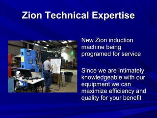 Zion Technical Expertise

            New Zion induction
            machine being
            programed for service

            Since we are intimately
            knowledgeable with our
            equipment we can
            maximize efficiency and
            quality for your benefit
 