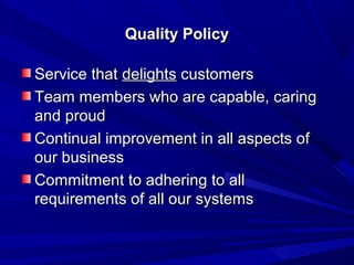 Quality Policy

Service that delights customers
Team members who are capable, caring
and proud
Continual improvement in all aspects of
our business
Commitment to adhering to all
requirements of all our systems
 