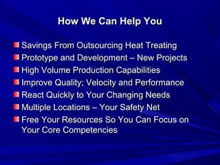 How We Can Help You

Savings From Outsourcing Heat Treating
Prototype and Development – New Projects
High Volume Production Capabilities
Improve Quality; Velocity and Performance
React Quickly to Your Changing Needs
Multiple Locations – Your Safety Net
Free Your Resources So You Can Focus on
Your Core Competencies
 