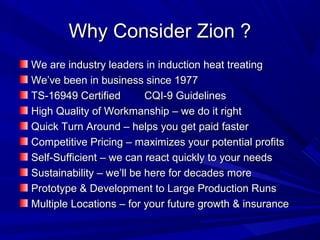 Why Consider Zion ?
We are industry leaders in induction heat treating
We’ve been in business since 1977
TS-16949 Certified        CQI-9 Guidelines
High Quality of Workmanship – we do it right
Quick Turn Around – helps you get paid faster
Competitive Pricing – maximizes your potential profits
Self-Sufficient – we can react quickly to your needs
Sustainability – we’ll be here for decades more
Prototype & Development to Large Production Runs
Multiple Locations – for your future growth & insurance
 
