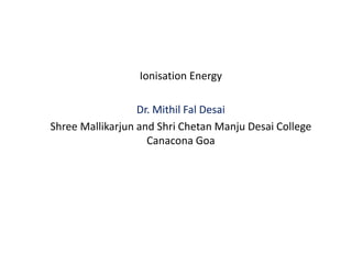 Ionisation Energy
Dr. Mithil Fal Desai
Shree Mallikarjun and Shri Chetan Manju Desai College
Canacona Goa
 