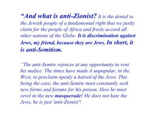 “ And what is anti-Zionist?   It is the denial to the Jewish people of a fundamental right that we justly claim for the people of Africa and freely accord all other nations of the Globe.   It is discrimination against Jews, my friend, because they are Jews.  In short, it is anti-Semitism. “ The anti-Semite rejoices at any opportunity to vent his malice. The times have made it unpopular, in the West, to proclaim openly a hatred of the Jews. This being the case, the anti-Semite must constantly seek new forms and forums for his poison. How he must revel in the new  masquerade!  He does not hate the Jews, he is just 'anti-Zionist'! 
