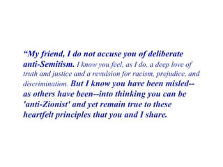 “ My friend, I do not accuse you of deliberate anti-Semitism.   I know you feel, as I do, a deep love of truth and justice and a revulsion for racism, prejudice, and discrimination.   But I know you have been misled--as others have been--into thinking you can be 'anti-Zionist' and yet remain true to these heartfelt principles that you and I share. 