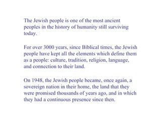 The Jewish people is one of the most ancient peoples in the history of humanity still surviving today. For over 3000 years, since Biblical times, the Jewish people have kept all the elements which define them as a people: culture, tradition, religion, language, and connection to their land.  On 1948, the Jewish people became, once again, a sovereign nation in their home, the land that they were promised thousands of years ago, and in which they had a continuous presence since then. 