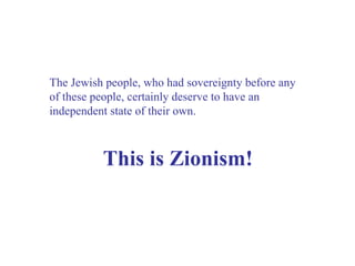 The Jewish people, who had sovereignty before any of these people, certainly deserve to have an independent state of their own. This is Zionism! 