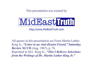 All quotes in this presentation are From Martin Luther King Jr.,  “Letter to an Anti-Zionist Friend,”   Saturday Review XLVII  (Aug. 1967), p. 76. Reprinted in M.L. King Jr.,  “This I Believe: Selections from the Writings of Dr. Martin Luther King Jr.” http://www. MidEastTruth .com This presentation was created by 