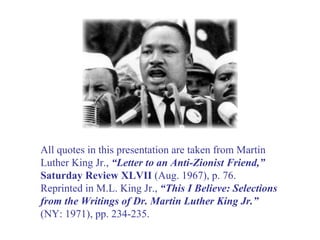 All quotes in this presentation are taken from Martin Luther King Jr.,  “Letter to an Anti-Zionist Friend,”   Saturday Review XLVII  (Aug. 1967), p. 76. Reprinted in M.L. King Jr.,  “This I Believe: Selections from the Writings of Dr. Martin Luther King Jr.” (NY: 1971), pp. 234-235. 