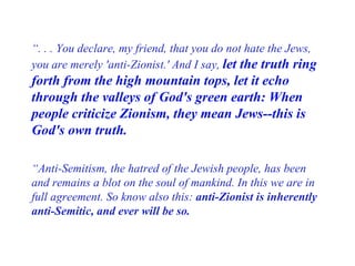 “ . . . You declare, my friend, that you do not hate the Jews, you are merely 'anti-Zionist.' And I say,  let the truth ring forth from the high mountain tops, let it echo through the valleys of God's green earth: When people criticize Zionism, they mean Jews--this is God's own truth.  “ Anti-Semitism, the hatred of the Jewish people, has been and remains a blot on the soul of mankind. In this we are in full agreement. So know also this:  anti-Zionist is inherently anti-Semitic, and ever will be so.  