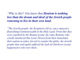 “ Why is this? You know that  Zionism is nothing less than the dream and ideal of the Jewish people returning to live in their own land . “ The Jewish people, the Scriptures tell us, once enjoyed a flourishing Commonwealth in the Holy Land. From this they were expelled by the Roman tyrant, the same Romans who cruelly murdered Our Lord. Driven from their homeland, their nation in ashes, forced to wander the globe, the Jewish people time and again suffered the lash of whichever tyrant happened to rule over them. 