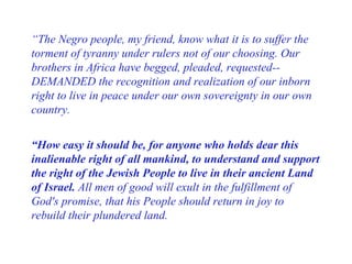 “ The Negro people, my friend, know what it is to suffer the torment of tyranny under rulers not of our choosing. Our brothers in Africa have begged, pleaded, requested--DEMANDED the recognition and realization of our inborn right to live in peace under our own sovereignty in our own country.  “ How easy it should be, for anyone who holds dear this inalienable right of all mankind, to understand and support the right of the Jewish People to live in their ancient Land of Israel.  All men of good will exult in the fulfillment of God's promise, that his People should return in joy to rebuild their plundered land.  