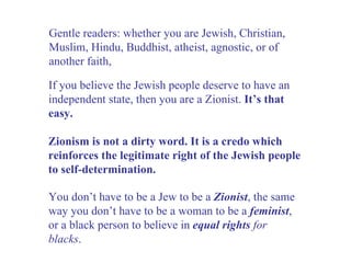 If you believe the Jewish people deserve to have an independent state, then you are a Zionist.  It’s that easy. Gentle readers: whether you are Jewish, Christian, Muslim, Hindu, Buddhist, atheist, agnostic, or of another faith, You don’t have to be a Jew to be a  Zionist , the same way you don’t have to be a woman to be a  feminist , or a black person to believe in  equal rights  for blacks . Zionism is not a dirty word. It is a credo which reinforces the legitimate right of the Jewish people to self-determination. 