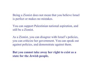 Being a Zionist does not mean that you believe Israel is perfect or makes no mistakes. As a Zionist, you can disagree with Israel’s policies, you can criticize her government. You can speak out against policies, and demonstrate against them.  But you cannot take away her right to exist as a state for the Jewish people.  You can support Palestinian national aspiration, and still be a Zionist. 