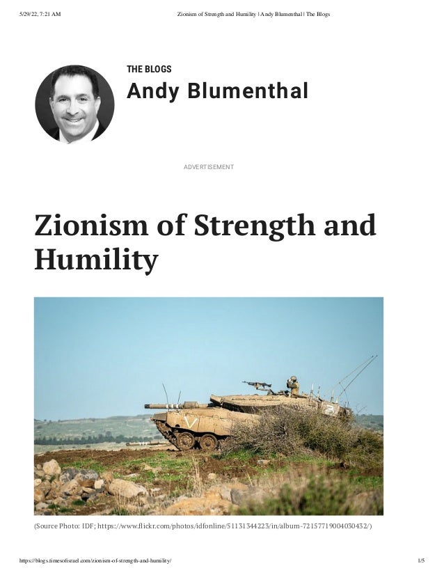 5/29/22, 7:21 AM Zionism of Strength and Humility | Andy Blumenthal | The Blogs
https://blogs.timesofisrael.com/zionism-of-strength-and-humility/ 1/5
THE BLOGS
Andy Blumenthal
Zionism of Strength and
Humility
(Source Photo: IDF; https://www.flickr.com/photos/idfonline/51131344223/in/album-72157719004030432/)
ADVERTISEMENT
 