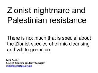 Zionist nightmare and
Palestinian resistance

There is not much that is special about
the Zionist species of ethnic cleansing
and will to genocide.
Mick Napier
Scottish Palestine Solidarity Campaign
mick@scottishpsc.org.uk
 