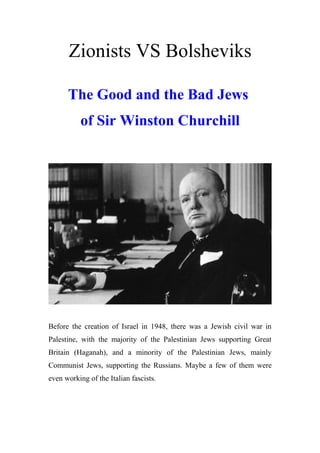 Zionists VS Bolsheviks
The Good and the Bad Jews
of Sir Winston Churchill
Before the creation of Israel in 1948, there was a Jewish civil war in
Palestine, with the majority of the Palestinian Jews supporting Great
Britain (Haganah), and a minority of the Palestinian Jews, mainly
Communist Jews, supporting the Russians. Maybe a few of them were
even working of the Italian fascists.
 