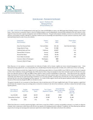 ZIONS BANCORP – PARTNER LETTER EXCERPT
                                                                 Jason C. Norbeck, CFA
                                                                    Managing Partner
                                                                 JCN Investments, LLC


JULY 2009 - ZIONS BANCORP headquartered in Salt Lake City, Utah with $55 Billion in assets is the 30th largest Bank Holding Company in the United
States. Zions structure is somewhat unique in that the Holding Company owns 8 independently chartered bank subsidiaries that each operate in their
respective states each with a separate management team and Board of Directors. The goal of the separate subsidiary structure is to achieve the operating
efficiency and breadth of product offerings of a big bank combined with the knowledge and relationships of a locally operated community bank. Zions
individual banks listed by order of size are as follows:


                     Independent                                        Primary                Assets                     Deposit Share
                     Bank Subsidiary                                      States               (000s)                          in State


                     Zions First National Bank                   Utah and Idaho              $21,163             2nd (Utah) 6th (Idaho)
                     Amegy Bank of Texas                                   Texas             $11,882                                  8th
                     California Bank and Trust                         California            $10,827                                 11th
                     National Bank of Arizona                           Arizona                $4,950                                 4th
                     Nevada State Bank                                   Nevada                $4,184                                 5th
                     Vectra Bank of Colorado                           Colorado                $2,722                                10th
                     Commerce Bank of Washington                    Washington                  $880
                     Commerce Bank of Oregon                             Oregon                   $50



Zions Bancorp is, in my opinion, a conservatively run collection of banks, with an honest, capable and owner oriented management team. Zions
Bancorp has strong capital levels, very strong liquidity and a valuable deposit franchise that provides its banks with a stable source of low cost funding.

However, Zions Bancorp currently has a higher level of non-performing assets relative to its peers (6.02% versus 5.26% for its peer group) as it operates
in three states (California, Arizona and Nevada) that while attractive from a long term perspective have been extremely weak over the last two years.
Zions was especially hard hit in 2007 and 2008 by losses related to loans to private homebuilders in those states. Zions Bancorp also has a relatively
large concentration of Commercial Real Estate Loans, a lending category that many analysts expect will experience severe losses on a go forward basis.
And finally Zions Bancorp has experienced large writedowns on its securities portfolio, including many securities that were AAA Rated at the time of
purchase but have since been downgraded and thus impaired. As a result of these negative factors and the general upheaval within the banking sector,
the price of Zions stock has dropped by 88% over the last two years.

The general rationale for our investment in Zions Bancorp is that its purchase price at 0.5 times tangible book value, 0.3 times regulatory capital level
and 2.8 times the company’s long term earnings power is attractive in relation to the risk of the investment, a risk that is reduced by the bank’s strong
liquidity position.

                                                                                                                             Annual
                                                                                               Annual Earnings
     Zions Bancorp             Tangible          Shareholder's           Tier 1 Capital                                    Normalized
                                                                                              Before Credit Losses
     ($ in millions)          Book Value            Equity            (Regulatory Capital)                                  Earnings
                                                                                                   (Pre Tax)
                                                                                                                           (After Tax)
      As of 3/31/09              $2,807             $5,579                   $5,183                     $950                  $500
 Partnership Cost Basis          $1,400             $1,400                   $1,400                  $1,400                  $1,400
      Price Ratios                0.5x                0.3x                    0.3x                      1.5x                  2.8x



While Zions Bancorp is currently experiencing higher credit losses (a trend that is likely to continue and possibly accelerate), it is a bank (or collection
of banks) with a conservative credit culture and with the vast majority of its lending secured by collateral. In addition, the Zions Bancorp has sufficient
capacity due its strong core earnings power and excess capital level to absorb higher credit losses in the future ($ in millions).
 