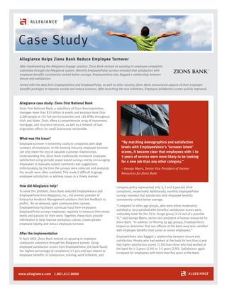 Case Study
Allegiance Helps Zions Bank Reduce Employee Turnover
After implementing the Allegiance Engage solution, Zions Bank noticed an upswing in employee complaints
submitted through the Allegiance system. Monthly EmployeePulse surveys revealed that satisfaction with
employee benefits consistently ranked below average. EmployeeVoice also flagged a relationship between
tenure and satisfaction.
Armed with the data from EmployeeVoice and EmployeePulse, as well as other sources, Zions Bank restructured aspects of their employee
benefits packages to improve morale and reduce turnover. After launching the new initiatives, Employee satisfaction scores quickly improved.

Allegiance case study: Zions First National Bank
Zions First National Bank, a subsidiary of Zions Bancorporation,
manages more than $15 billion in assets and employs more than
2,300 people at 135 full-service branches and 185 ATMs throughout
Utah and Idaho. Zions offers a comprehensive array of investment,
mortgage, and insurance services, as well as a network of loan
origination offices for small businesses nationwide.

What was the issue?
Employee turnover is extremely costly to companies with large
numbers of employees. In the banking industry, employee turnover
can also mean the loss of valuable customer relationships.
Understanding this, Zions Bank traditionally monitored employee
satisfaction using periodic paper-based surveys and by encouraging
employees to manually submit comments and suggestions.
Unfortunately, by the time the surveys were collected and analyzed,
the results were often outdated. This made it difficult to gauge
employee satisfaction or address issues in a timely manner.

How did Allegiance help?
To solve this problem, Zions Bank selected EmployeeVoice and
EmployeePulse from Allegiance, Inc., the premier provider of
Enterprise Feedback Management solutions that link feedback to
profits. An on-demand, open communication system,
EmployeeVoice facilitates continual input from employees.
EmployeePulse surveys employees regularly to measure their stress
levels and passion for their work. Together, these tools provide
information to help improve workplace culture, create greater
employee loyalty, and reduce employee turnover.

After the implementation
In April 2007, Zions Bank noticed an upswing in employee
complaints submitted through the Allegiance system. Using
employee satisfaction scores from EmployeeVoice, the bank found
the highest percentage of complaints (17 percent) was related to
employee benefits. In comparison, training, work schedule, and

www.allegiance.com 1.801.617.8000

"By matching demographics and satisfaction
levels with EmployeeVoice's 'turnover intent'
scores, it became clear that employees with 1 to
5 years of service were more likely to be looking
for a new job than any other category."
– George Myers, Senior Vice President of Human
Resources for Zions Bank

company policy represented only 2, 3 and 6 percent of all
complaints, respectively. Additionally, monthly EmployeePulse
surveys revealed that satisfaction with employee benefits
consistently ranked below average.
“Compared to other age groups, who were either moderately
satisfied or very satisfied with benefits, satisfaction scores were
noticeably lower for the 25 to 34 age group (2.74 out of a possible
5),” said George Myers, senior vice president of human resources for
Zions Bank. “In addition to filtering by age groups, EmployeeVoice
helped us determine that non-officers at the bank were less satisfied
with employee benefits than junior or senior employees.”
EmployeeVoice also flagged a relationship between tenure and
satisfaction. People who had worked at the bank for less than a year
had higher satisfaction scores (3.18) than those who had worked at
the bank for 1-3 years (2.95) or 3-5 years (2.92). Satisfaction again
increased for employees with more than five years at the bank.

 