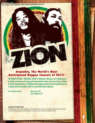September, 2011
For more info please visit www.zionfestival.com




             Arguably, The World’s Most
        Anticipated Reggae Concert of 2011!
        INTERNATIONAL REGGAE ICON’s Stephen Marley and Matisyahu,
        multiple grammy winning and nominated artist and currently number
        4 and 5 respectively on Billboards reggae chart will be headliners for
        2 dates this November 2011 to promote their albums.

        Tour Cities will be:               New York, NY
                                           Los Angeles, CA




        MASSIVE PROMOTIONS
        Partnerships with media entities, financial partners and our incredible network of marketing
        and PR teams will guarantee sell-out crowds in each of the scheduled cities.



                                                                                                       1
 