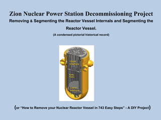 Zion Nuclear Power Station Decommissioning Project
Removing & Segmenting the Reactor Vessel Internals and Segmenting the
Reactor Vessel.
(A condensed pictorial historical record)
(or “How to Remove your Nuclear Reactor Vessel in 743 Easy Steps” - A DIY Project)
 