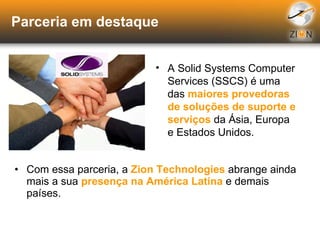 Parceria em destaque Com essa parceria, a  Zion Technologies  abrange ainda mais a sua  presença na América Latina  e demais países. A Solid Systems Computer Services (SSCS) é uma das  maiores provedoras de soluções de suporte e serviços  da Ásia, Europa e Estados Unidos. 