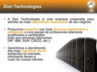 Zion Technologies A Zion Technologies é uma empresa preparada para atender às mais  específicas requisições  de seu negócio; Possuimos  expertise  nas mais  diversas plataformas e ambientes  e uma equipe de profissionais altamente qualificados e certificados  junto aos principais fabricantes  (HP, IBM, SUN, CISCO, etc.); Garantimos o atendimento  dos mais  rigorosos SLA’s   existentes no mercado,  otimizando tempo e  custo de nossos clientes. 