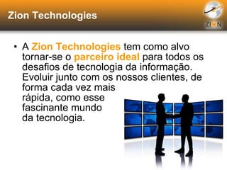 Zion Technologies A  Zion Technologies  tem como alvo  tornar-se o  parceiro ideal  para todos os desafios de tecnologia da informação. Evoluir junto com os nossos clientes, de  forma cada vez mais  rápida, como esse fascinante mundo da tecnologia. 