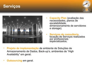 Serviços Capacity Plan  (avaliação das necessidades, planos de escalabilidade, dimensionamento de servidores e storage); Serviços de consultoria , locação de Serviços realizados por profissionais especializados; Projeto de implementação  de ambiente de Soluções de Armazenamento de Dados, Back-up’s, ambientes de “High Availability” em geral; Outsourcing  em geral. 