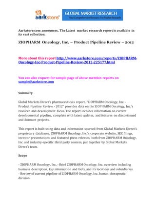 Aarkstore.com announces, The Latest market research report is available in
its vast collection:
ZIOPHARM Oncology, Inc. – Product Pipeline Review – 2012
More about this report http://www.aarkstore.com/reports/ZIOPHARM-
Oncology-Inc-Product-Pipeline-Review-2012-225177.html
You can also request for sample page of above mention reports on
sample@aarkstore.com
Summary
Global Markets Direct’s pharmaceuticals report, “ZIOPHARM Oncology, Inc. -
Product Pipeline Review - 2012” provides data on the ZIOPHARM Oncology, Inc.’s
research and development focus. The report includes information on current
developmental pipeline, complete with latest updates, and features on discontinued
and dormant projects.
This report is built using data and information sourced from Global Markets Direct’s
proprietary databases, ZIOPHARM Oncology, Inc.’s corporate website, SEC filings,
investor presentations and featured press releases, both from ZIOPHARM Oncology,
Inc. and industry-specific third party sources, put together by Global Markets
Direct’s team.
Scope
- ZIOPHARM Oncology, Inc. - Brief ZIOPHARM Oncology, Inc. overview including
business description, key information and facts, and its locations and subsidiaries.
- Review of current pipeline of ZIOPHARM Oncology, Inc. human therapeutic
division.
 