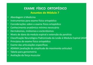 • Abordagem à Medicina
• Instrumentos para exame físico ortopédico
• Considerações sobre o exame físico ortopédico
• Conhecimento anatômico mínimo necessário
• Dermátomos, miótomos e esclerótomos
• Níveis de dano da medula espinal e extensão da paralisia
• Classificação Neurológica Padronizada da Lesão à Medula Espinal (ASIA)
• Princípios do exame físico ortopédico
• Exame das articulações específicas
• ADAMA (avaliação da amplitude do movimento articular)
• Tabela para goniometria
• Avaliação da força muscular
EXAME FÍSICO ORTOPÉDICO
Assuntos do Módulo 7
 