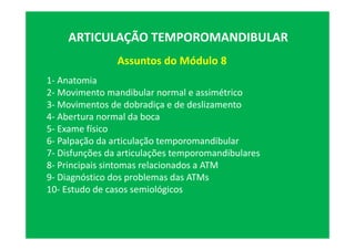 Assuntos do Módulo 8
ARTICULAÇÃO TEMPOROMANDIBULAR
1- Anatomia
2- Movimento mandibular normal e assimétrico
3- Movimentos de dobradiça e de deslizamento
4- Abertura normal da boca
5- Exame físico
6- Palpação da articulação temporomandibular
7- Disfunções da articulações temporomandibulares
8- Principais sintomas relacionados a ATM
9- Diagnóstico dos problemas das ATMs
10- Estudo de casos semiológicos
 