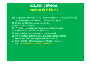 15)- Diagnóstico diferencial entre síndrome facetária cervical, lesão de raiz
nervosa cervical e síndrome do desfiladeiro torácico
16- Lesões por hiperextensão e hiperflexão
17- Causas de Cervicalgia
18- Principais técnicas cirúrgicas para patologias cervicais
19- Disco cervical artificial de substituição
20- Principais testes especiais para coluna cervical
21- Dor referida da coluna cervical para outras áreas do corpo
22- Estudo de casos semiológicos da coluna cervical
23- Para encontrar o trauma cervical (fraturas e luxações)
acesse o módulo 20 – Trauma Ortopédico
COLUNA CERVICAL
Assuntos do Módulo 9
 
