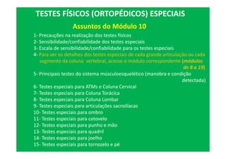 Assuntos do Módulo 10
TESTES FÍSICOS (ORTOPÉDICOS) ESPECIAIS
1- Precauções na realização dos testes físicos
2- Sensibilidade/confiabilidade dos testes especiais
3- Escala de sensibilidade/confiabilidade para os testes especiais
4- Para ver os detalhes dos testes especiais de cada grande articulação ou cada
segmento da coluna vertebral, acesse o módulo correspondente (módulos
de 8 a 19)
5- Principais testes do sistema músculoesquelético (manobra e condição
detectada)
6- Testes especiais para ATMs e Coluna Cervical
7- Testes especiais para Coluna Torácica
8- Testes especiais para Coluna Lombar
9- Testes especiais para articulações sacroilíacas
10- Testes especiais para ombro
11- Testes especiais para cotovelo
12- Testes especiais para punho e mão
13- Testes especiais para quadril
14- Testes especiais para joelho
15- Testes especiais para tornozelo e pé
 