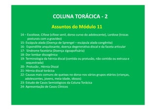 Assuntos do Módulo 11
COLUNA TORÁCICA - 2
14 – Escoliose, Cifose (cifose senil, dorso curvo do adolescente), Lordose (trocas
posturais com a gravidez)
15- Escápula alada (Doença de Sprengel – escápula alada congênita)
16- Espondilite anquilosante, doença degenerativa discal e da faceta articular
17- Síndrome facetária (Doença zigoapofisária)
18- Dor lombar discogênica
19- Terminologia da hérnia discal (contida ou protusão, não contida ou extrusa e
sequestrada)
20- Protusão , Hérnia Discal
21- Hérnia discal torácica
22- Causas mais comuns de queixas no dorso nos vários grupos etários (crianças,
adolescentes, jovens, meia-idade, idosos)
23- Estudo de Casos Semiológicos da Coluna Torácica
24- Apresentação de Casos Clínicos
 