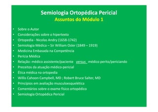 Semiologia Ortopédica Pericial
Assuntos do Módulo 1
• Sobre o Autor
• Considerações sobre o hipertexto
• Ortopedia - Nicolas Andry (1658-1742)
• Semiologia Médica – Sir William Osler (1849 – 1919)
• Medicina Embasada na Competência
• Perícia Médica
• Relação: médico assistente/paciente versus médico perito/periciando
• Preceitos da atuação médico-pericial
• Ética médica na ortopedia
• Willis Cahoon Campbell, MD ; Robert Bruce Salter, MD
• Princípios em avaliação musculoesquelética
• Comentários sobre o exame físico ortopédico
• Semiologia Ortopédica Pericial
 