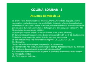 Assuntos do Módulo 11
COLUNA LOMBAR - 3
31- Exame Físico da Coluna Lombar (Inspeção, Marcha,mobilidade, palpação, exame
neurológico – avaliação motora e da sensibilidade, testes dos reflexos sinais radiculares,
testes especiais para coluna lombar – arborização das raízes nervosas do ciático recobertas
pelo estojo da duramater, dermátomos de Keegan, arco doloroso para a ciática 35° a 70°)
32- Lombalgia, Lombociatalgia e Ciática
33- Formação do plexo lombar (raízes que formam os nn. ciático e femoral)
34- Características clínicas das hérnias discais lombares (L3-L4; L4-L5; L5-S1; Cauda equina)
35- Relação entre parestesias e nível da lesão na coluna lombossacra
36- dor relacionada à raiz envolvida nas regiões: L1, L2, L3, L4, L5 , S1
37- Coccidinia
38- Dor radicular causada por compressão de raiz nervosa
39- Dor referida, não radicular, causada por doença da faceta articular ou do disco
40- Síndrome da cauda equina- emergência ortopédica!
41- Síndrome do neurônio motor superior & Síndrome do neurônio motor inferior
42- Mielopatia lombar
43- Síndrome do piriforme
 