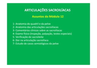 Assuntos do Módulo 12
ARTICULAÇÕES SACROILÍACAS
1- Anatomia do quadril e da pelve
2- Anatomia das articulações sacroilíacas
3- Comentários clínicos sobre as sacroilíacas
4- Exame físico (Inspeção, palpação, testes especiais)
5- Verificação de sacroileíte
6- Dor na articulação sacroilíaca
7- Estudo de casos semiológicos da pelve
 