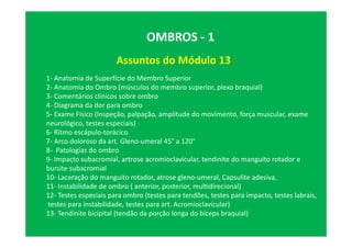 Assuntos do Módulo 13
OMBROS - 1
1- Anatomia de Superfície do Membro Superior
2- Anatomia do Ombro (músculos do membro superior, plexo braquial)
3- Comentários clínicos sobre ombro
4- Diagrama da dor para ombro
5- Exame Físico (Inspeção, palpação, amplitude do movimento, força muscular, exame
neurológico, testes especiais)
6- Ritmo escápulo-torácico
7- Arco doloroso da art. Gleno-umeral 45° a 120°
8- Patologias do ombro
9- Impacto subacromial, artrose acromioclavicular, tendinite do manguito rotador e
bursite subacromial
10- Laceração do manguito rotador, atrose gleno-umeral, Capsulite adesiva,
11- Instabilidade de ombro ( anterior, posterior, multidirecional)
12- Testes especiais para ombro (testes para tendões, testes para impacto, testes labrais,
testes para instabilidade, testes para art. Acromioclavicular)
13- Tendinite bicipital (tendão da porção longa do bíceps braquial)
 