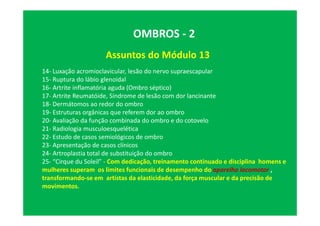 Assuntos do Módulo 13
OMBROS - 2
14- Luxação acromioclavicular, lesão do nervo supraescapular
15- Ruptura do lábio glenoidal
16- Artrite inflamatória aguda (Ombro séptico)
17- Artrite Reumatóide, Síndrome de lesão com dor lancinante
18- Dermátomos ao redor do ombro
19- Estruturas orgânicas que referem dor ao ombro
20- Avaliação da função combinada do ombro e do cotovelo
21- Radiologia musculoesquelética
22- Estudo de casos semiológicos de ombro
23- Apresentação de casos clínicos
24- Artroplastia total de substituição do ombro
25- “Cirque du Soleil” - Com dedicação, treinamento continuado e disciplina homens e
mulheres superam os limites funcionais de desempenho do aparelho locomotor ,
transformando-se em artistas da elasticidade, da força muscular e da precisão de
movimentos.
 