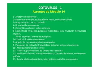 Assuntos do Módulo 14
COTOVELOS - 1
1- Anatomia do cotovelo
2- Rota dos nervos (musculocutâneo, radial, mediano e ulnar)
3- Diagrama para dor no cotovelo
4- Dor referida ao cotovelo
5- Comentários clínicos sobre cotovelo
6- Exame físico (Inspeção, palpação, mobilidade, força muscular, mensuração
angular,
testes especiais, exame neurológico)
7- Principais funções do cotovelo
8- Ângulo de carga ou ângulo de carregação
9- Patologias do cotovelo (Instabilidade articular, artrose do cotovelo
10- Artroplastia total de cotovelo
11- Fratura supracondiliana do úmero e sua sequela
12- Miosite ossificante, Pronação dolorosa, Cotovelo de tenista, Cotovelo de
golfista
13- Bursite séptica olecraniana, tofos gotosos, nódulos reumatóides
 