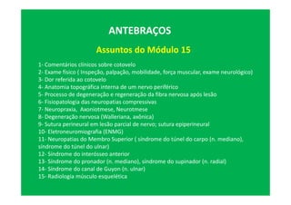 Assuntos do Módulo 15
ANTEBRAÇOS
1- Comentários clínicos sobre cotovelo
2- Exame físico ( Inspeção, palpação, mobilidade, força muscular, exame neurológico)
3- Dor referida ao cotovelo
4- Anatomia topográfica interna de um nervo periférico
5- Processo de degeneração e regeneração da fibra nervosa após lesão
6- Fisiopatologia das neuropatias compressivas
7- Neuropraxia, Axoniotmese, Neurotmese
8- Degeneração nervosa (Walleriana, axônica)
9- Sutura perineural em lesão parcial de nervo; sutura epiperineural
10- Eletroneuromiografia (ENMG)
11- Neuropatias do Membro Superior ( síndrome do túnel do carpo (n. mediano),
síndrome do túnel do ulnar)
12- Síndrome do interósseo anterior
13- Síndrome do pronador (n. mediano), síndrome do supinador (n. radial)
14- Síndrome do canal de Guyon (n. ulnar)
15- Radiologia músculo esquelética
 