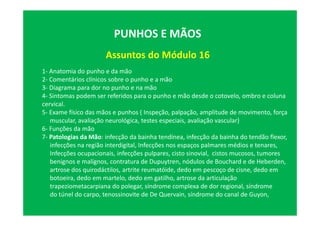 Assuntos do Módulo 16
PUNHOS E MÃOS
1- Anatomia do punho e da mão
2- Comentários clínicos sobre o punho e a mão
3- Diagrama para dor no punho e na mão
4- Sintomas podem ser referidos para o punho e mão desde o cotovelo, ombro e coluna
cervical.
5- Exame físico das mãos e punhos ( Inspeção, palpação, amplitude de movimento, força
muscular, avaliação neurológica, testes especiais, avaliação vascular)
6- Funções da mão
7- Patologias da Mão: infecção da bainha tendínea, infecção da bainha do tendão flexor,
infecções na região interdigital, Infecções nos espaços palmares médios e tenares,
Infecções ocupacionais, infecções pulpares, cisto sinovial, cistos mucosos, tumores
benignos e malígnos, contratura de Dupuytren, nódulos de Bouchard e de Heberden,
artrose dos quirodáctilos, artrite reumatóide, dedo em pescoço de cisne, dedo em
botoeira, dedo em martelo, dedo em gatilho, artrose da articulação
trapeziometacarpiana do polegar, síndrome complexa de dor regional, síndrome
do túnel do carpo, tenossinovite de De Quervain, síndrome do canal de Guyon,
 